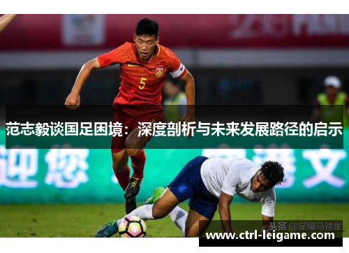 范志毅谈国足困境:深度剖析与未来发展路径的启示 范志毅谈国足困境:深度剖析与未来发展路径的启示