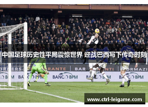 中国足球历史性平局震惊世界 迎战巴西写下传奇时刻 中国足球历史性平局震惊世界 迎战巴西写下传奇时刻