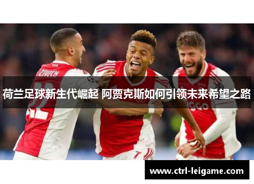 荷兰足球新生代崛起 阿贾克斯如何引领未来希望之路
