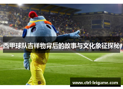 西甲球队吉祥物背后的故事与文化象征探秘