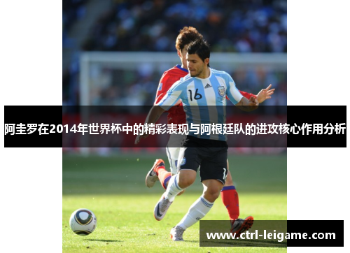 阿圭罗在2014年世界杯中的精彩表现与阿根廷队的进攻核心作用分析