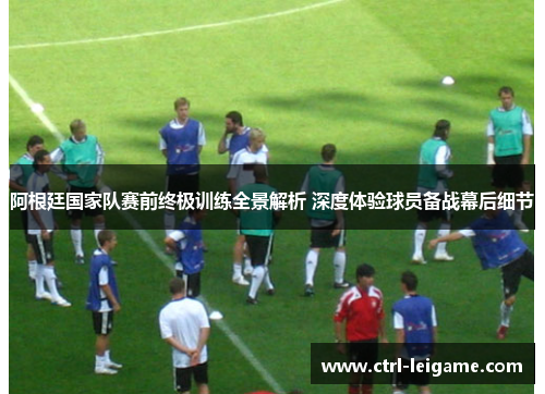 阿根廷国家队赛前终极训练全景解析 深度体验球员备战幕后细节