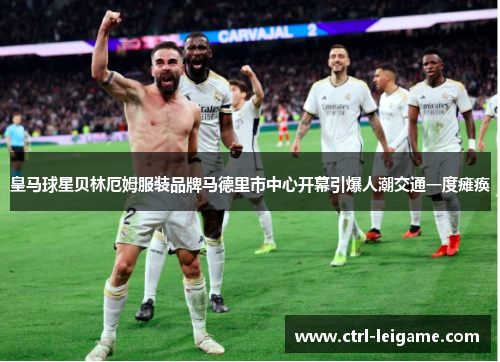 皇马球星贝林厄姆服装品牌马德里市中心开幕引爆人潮交通一度瘫痪