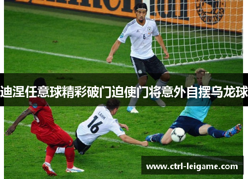 迪涅任意球精彩破门迫使门将意外自摆乌龙球