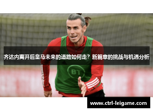 齐达内离开后皇马未来的道路如何走？新篇章的挑战与机遇分析